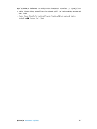 Appendix B    International Keyboards	 123
Type facemarks or emoticons:  Use the Japanese Kana keyboard and tap the ^_^ key. Or you can:
•• Use the Japanese Romaji keyboard (QWERTY-Japanese layout):  Tap the Number key , then tap
the ^_^ key.
•• Use the Chinese (Simplified or Traditional) Pinyin or (Traditional) Zhuyin keyboard:  Tap the
Symbols key , then tap the ^_^ key.
 