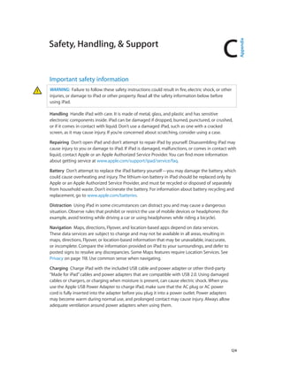 C
		 124
Safety, Handling, & Support
Important safety information
WARNING:  Failure to follow these safety instructions could result in fire, electric shock, or other
injuries, or damage to iPad or other property. Read all the safety information below before
using iPad.
Handling  Handle iPad with care. It is made of metal, glass, and plastic and has sensitive
electronic components inside. iPad can be damaged if dropped, burned, punctured, or crushed,
or if it comes in contact with liquid. Don’t use a damaged iPad, such as one with a cracked
screen, as it may cause injury. If you’re concerned about scratching, consider using a case.
Repairing  Don’t open iPad and don’t attempt to repair iPad by yourself. Disassembling iPad may
cause injury to you or damage to iPad. If iPad is damaged, malfunctions, or comes in contact with
liquid, contact Apple or an Apple Authorized Service Provider. You can find more information
about getting service at www.apple.com/support/ipad/service/faq.
Battery  Don’t attempt to replace the iPad battery yourself—you may damage the battery, which
could cause overheating and injury. The lithium-ion battery in iPad should be replaced only by
Apple or an Apple Authorized Service Provider, and must be recycled or disposed of separately
from household waste. Don’t incinerate the battery. For information about battery recycling and
replacement, go to www.apple.com/batteries.
Distraction  Using iPad in some circumstances can distract you and may cause a dangerous
situation. Observe rules that prohibit or restrict the use of mobile devices or headphones (for
example, avoid texting while driving a car or using headphones while riding a bicycle).
Navigation  Maps, directions, Flyover, and location-based apps depend on data services.
These data services are subject to change and may not be available in all areas, resulting in
maps, directions, Flyover, or location-based information that may be unavailable, inaccurate,
or incomplete. Compare the information provided on iPad to your surroundings, and defer to
posted signs to resolve any discrepancies. Some Maps features require Location Services. See
Privacy on page 118. Use common sense when navigating.
Charging  Charge iPad with the included USB cable and power adapter or other third-party
“Made for iPad”cables and power adapters that are compatible with USB 2.0. Using damaged
cables or chargers, or charging when moisture is present, can cause electric shock. When you
use the Apple USB Power Adapter to charge iPad, make sure that the AC plug or AC power
cord is fully inserted into the adapter before you plug it into a power outlet. Power adapters
may become warm during normal use, and prolonged contact may cause injury. Always allow
adequate ventilation around power adapters when using them.
Appendix
 