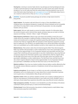 Appendix C    Safety, Handling, & Support	 125
Hearing loss  Listening to sound at high volumes may damage your hearing. Background noise,
as well as continued exposure to high volume levels, can make sounds seem quieter than they
actually are. Turn on the audio and check the volume before inserting anything in your ear. For
more information about hearing loss, see www.apple.com/sound. For information about how to
set a maximum volume limit on iPad, see Music settings on page 82.
WARNING:  To prevent possible hearing damage, do not listen at high volume levels for
long periods.
Apple headsets  The headsets sold with iPhone 4S or later in China (identifiable by dark
insulating rings on the plug) are designed to comply with Chinese standards and are compatible
with iPhone 4S or later, iPad 2 or later, and iPod touch 5th generation. Use only compatible
headsets with your device.
Radio signals  iPad uses radio signals to connect to wireless networks. For information about
the amount of power used to transmit these signals, and about steps you can take to minimize
exposure, see Settings > General > About > Legal > RF Exposure.
Radio frequency interference Observe signs and notices that prohibit or restrict the use of
mobile devices (for example, in healthcare facilities or blasting areas). Although iPad is designed,
tested, and manufactured to comply with regulations governing radio frequency emissions, such
emissions from iPad can negatively affect the operation of other electronic equipment, causing
them to malfunction. Turn off iPad or use Airplane Mode to turn off the iPad wireless transmitters
when use is prohibited, such as while traveling in aircraft, or when asked to do so by authorities.
Medical devices  iPad contains radios that emit electromagnetic fields. These electromagnetic
fields may interfere with pacemakers or other medical devices. If you wear a pacemaker, maintain
at least 6 inches (approximately 15 cm) of separation between your pacemaker and iPad. If you
suspect iPad is interfering with your pacemaker or any other medical device, stop using iPad and
consult your physician for information specific to your medical device. iPad has magnets along
the left edge of the device and on the right side of the front glass, which may interfere with
pacemakers, defibrillators, or other medical devices. The iPad Smart Cover and iPad Smart Case
also contain magnets. Maintain at least 6 inches (approximately 15 cm) of separation between
your pacemaker or defibrillator and iPad, the iPad Smart Cover, or the iPad Smart Case.
Medical conditions  If you have any medical condition that you believe could be affected by iPad
(for example, seizures, blackouts, eyestrain, or headaches), consult with your physician prior to
using iPad.
Explosive atmospheres  Do not charge or use iPad in any area with a potentially explosive
atmosphere, such as at a fueling area, or in areas where the air contains chemicals or particles
(such as grain, dust, or metal powders). Obey all signs and instructions.
Repetitive motion  When you perform repetitive activities such as typing or playing games on
iPad, you may experience occasional discomfort in your hands, arms, wrists, shoulders, neck, or
other parts of your body. If you experience discomfort, stop using iPad and consult a physician.
High-consequence activities  This device is not intended for use where the failure of the device
could lead to death, personal injury, or severe environmental damage.
Choking hazard  Some iPad accessories may present a choking hazard to small children. Keep
these accessories away from small children.
 