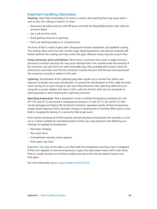 Appendix C    Safety, Handling, & Support	 126
Important handling information
Cleaning  Clean iPad immediately if it comes in contact with anything that may cause stains—
such as dirt, ink, makeup, or lotions. To clean:
•• Disconnect all cables and turn iPad off (press and hold the Sleep/Wake button, then slide the
onscreen slider).
•• Use a soft, lint-free cloth.
•• Avoid getting moisture in openings.
•• Don’t use cleaning products or compressed air.
The front of iPad is made of glass with a fingerprint-resistant oleophobic (oil repellant) coating.
This coating wears over time with normal usage. Cleaning products and abrasive materials will
further diminish the coating, and may scratch the glass. Abrasive media may also scratch iPad.
Using connectors, ports, and buttons  Never force a connector into a port or apply excessive
pressure to a button, because this may cause damage that is not covered under the warranty. If
the connector and port don’t join with reasonable ease, they probably don’t match. Check for
obstructions and make sure that the connector matches the port and that you have positioned
the connector correctly in relation to the port.
Lightning  Discoloration of the Lightning plug after regular use is normal. Dirt, debris, and
exposure to liquids may cause discoloration. To remove the discoloration or if the cable becomes
warm during use or won’t charge or sync your iPad, disconnect the Lightning cable from your
computer or power adapter and clean it with a soft, dry, lint-free cloth. Do not use liquids or
cleaning products when cleaning the Lightning connector.
Operating temperature  iPad is designed to work in ambient temperatures between 32° and
95° F (0° and 35° C) and stored in temperatures between -4° and 113° F (-20° and 45° C). iPad
can be damaged and battery life shortened if stored or operated outside of these temperature
ranges. Avoid exposing iPad to dramatic changes in temperature or humidity. When you’re using
iPad or charging the battery, it is normal for iPad to get warm.
If the interior temperature of iPad exceeds normal operating temperatures (for example, in a hot
car or in direct sunlight for extended periods of time), you may experience the following as it
attempts to regulate its temperature:
•• iPad stops charging.
•• The screen dims.
•• A temperature warning screen appears.
•• Some apps may close.
Important:  You may not be able to use iPad while the temperature warning screen is displayed.
If iPad can’t regulate its internal temperature, it goes into deep sleep mode until it cools. Move
iPad to a cooler location out of direct sunlight and wait a few minutes before trying to use
iPad again.
For more information, go to support.apple.com/kb/HT2101.
 