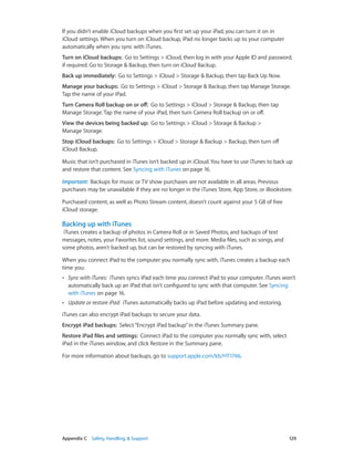 Appendix C    Safety, Handling, & Support	 129
If you didn’t enable iCloud backups when you first set up your iPad, you can turn it on in
iCloud settings. When you turn on iCloud backup, iPad no longer backs up to your computer
automatically when you sync with iTunes.
Turn on iCloud backups:  Go to Settings > iCloud, then log in with your Apple ID and password,
if required. Go to Storage & Backup, then turn on iCloud Backup.
Back up immediately:  Go to Settings > iCloud > Storage & Backup, then tap Back Up Now.
Manage your backups:  Go to Settings > iCloud > Storage & Backup, then tap Manage Storage.
Tap the name of your iPad.
Turn Camera Roll backup on or off:  Go to Settings > iCloud > Storage & Backup, then tap
Manage Storage. Tap the name of your iPad, then turn Camera Roll backup on or off.
View the devices being backed up:  Go to Settings > iCloud > Storage & Backup >
Manage Storage.
Stop iCloud backups:  Go to Settings > iCloud > Storage & Backup > Backup, then turn off
iCloud Backup.
Music that isn’t purchased in iTunes isn’t backed up in iCloud. You have to use iTunes to back up
and restore that content. See Syncing with iTunes on page 16.
Important:  Backups for music or TV show purchases are not available in all areas. Previous
purchases may be unavailable if they are no longer in the iTunes Store, App Store, or iBookstore.
Purchased content, as well as Photo Stream content, doesn’t count against your 5 GB of free
iCloud storage.
Backing up with iTunes
iTunes creates a backup of photos in Camera Roll or in Saved Photos, and backups of text
messages, notes, your Favorites list, sound settings, and more. Media files, such as songs, and
some photos, aren’t backed up, but can be restored by syncing with iTunes.
When you connect iPad to the computer you normally sync with, iTunes creates a backup each
time you:
•• Sync with iTunes: iTunes syncs iPad each time you connect iPad to your computer. iTunes won’t
automatically back up an iPad that isn’t configured to sync with that computer. See Syncing
with iTunes on page 16.
•• Update or restore iPad: iTunes automatically backs up iPad before updating and restoring.
iTunes can also encrypt iPad backups to secure your data.
Encrypt iPad backups:  Select“Encrypt iPad backup”in the iTunes Summary pane.
Restore iPad files and settings:  Connect iPad to the computer you normally sync with, select
iPad in the iTunes window, and click Restore in the Summary pane.
For more information about backups, go to support.apple.com/kb/HT1766.
 