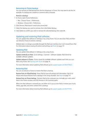 Appendix C    Safety, Handling, & Support	 130
Removing an iTunes backup
You can remove an iPad backup from the list of backups in iTunes. You may want to do this, for
example, if a backup was created on someone else’s computer.
Remove a backup:
	1	 In iTunes, open iTunes Preferences.
•• Mac: Choose iTunes > Preferences.
•• Windows: Choose Edit > Preferences.
	2	 Click Devices (iPad doesn’t need to be connected).
	3	 Select the backup you want to remove, then click Delete Backup.
	4	 Click Delete to confirm you wish to remove the selected backup, then click OK.
Updating and restoring iPad software
You can update iPad software in Settings, or by using iTunes. You can also erase iPad, and then
use iCloud or iTunes to restore a backup.
Deleted data is no longer accessible through the iPad user interface, but it isn’t erased from iPad.
For information about erasing all content and settings, see Reset on page 117.
Updating iPad
You can update iPad software in Settings, or by using iTunes.
Update wirelessly on iPad:  Go to Settings > General > Software Update. iPad checks for
available software updates.
Update software in iTunes:  iTunes checks for available software updates each time you sync
iPad using iTunes. See Syncing with iTunes on page 16.
For more information about updating iPad software, go to support.apple.com/kb/HT4623.
Restoring iPad
You can use iCloud or iTunes to restore iPad from a backup.
Restore from an iCloud backup:  Reset iPad to erase all settings and information. Sign in to
iCloud and choose Restore from a Backup in the Setup Assistant. See Reset on page 117.
Restore from an iTunes backup:  Connect iPad to the computer you normally sync with, select
iPad in the iTunes window, and click Restore in the Summary pane.
When the iPad software is restored, you can either set it up as a new iPad, or restore your music,
videos, app data, and other content from a backup.
For more information about restoring iPad software, go to support.apple.com/kb/HT1414.
 