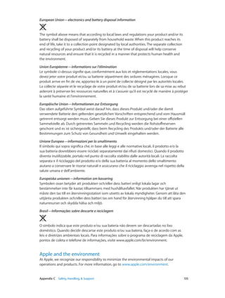 Appendix C    Safety, Handling, & Support	 135
European Union—electronics and battery disposal information 
The symbol above means that according to local laws and regulations your product and/or its
battery shall be disposed of separately from household waste. When this product reaches its
end of life, take it to a collection point designated by local authorities. The separate collection
and recycling of your product and/or its battery at the time of disposal will help conserve
natural resources and ensure that it is recycled in a manner that protects human health and
the environment.
Union Européenne—informations sur l’élimination
Le symbole ci-dessus signifie que, conformément aux lois et réglementations locales, vous
devez jeter votre produit et/ou sa batterie séparément des ordures ménagères. Lorsque ce
produit arrive en fin de vie, apportez-le à un point de collecte désigné par les autorités locales.
La collecte séparée et le recyclage de votre produit et/ou de sa batterie lors de sa mise au rebut
aideront à préserver les ressources naturelles et à s’assurer qu’il est recyclé de manière à protéger
la santé humaine et l’environnement.
Europäische Union—Informationen zur Entsorgung
Das oben aufgeführte Symbol weist darauf hin, dass dieses Produkt und/oder die damit
verwendete Batterie den geltenden gesetzlichen Vorschriften entsprechend und vom Hausmüll
getrennt entsorgt werden muss. Geben Sie dieses Produkt zur Entsorgung bei einer offiziellen
Sammelstelle ab. Durch getrenntes Sammeln und Recycling werden die Rohstoffreserven
geschont und es ist sichergestellt, dass beim Recycling des Produkts und/oder der Batterie alle
Bestimmungen zum Schutz von Gesundheit und Umwelt eingehalten werden.
Unione Europea—informazioni per lo smaltimento
Il simbolo qui sopra significa che, in base alle leggi e alle normative locali, il prodotto e/o la
sua batteria dovrebbero essere riciclati separatamente dai rifiuti domestici. Quando il prodotto
diventa inutilizzabile, portalo nel punto di raccolta stabilito dalle autorità locali. La raccolta
separata e il riciclaggio del prodotto e/o della sua batteria al momento dello smaltimento
aiutano a conservare le risorse naturali e assicurano che il riciclaggio avvenga nel rispetto della
salute umana e dell’ambiente.
Europeiska unionen—information om kassering
Symbolen ovan betyder att produkten och/eller dess batteri enligt lokala lagar och
bestämmelser inte får kastas tillsammans med hushållsavfallet. När produkten har tjänat ut
måste den tas till en återvinningsstation som utsetts av lokala myndigheter. Genom att låta den
uttjänta produkten och/eller dess batteri tas om hand för återvinning hjälper du till att spara
naturresurser och skydda hälsa och miljö.
Brasil—Informações sobre descarte e reciclagem
O símbolo indica que este produto e/ou sua bateria não devem ser descartadas no lixo
doméstico. Quando decidir descartar este produto e/ou sua bateria, faça-o de acordo com as
leis e diretrizes ambientais locais. Para informações sobre o programa de reciclagem da Apple,
pontos de coleta e telefone de informações, visite www.apple.com/br/environment.
Apple and the environment
At Apple, we recognize our responsibility to minimize the environmental impacts of our
operations and products. For more information, go to www.apple.com/environment.
 