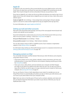 Chapter 2    Getting Started	 14
Apple ID
An Apple ID is the user name for a free account that lets you access Apple services, such as the
iTunes Store, the App Store, and iCloud. You need only one Apple ID for everything you do with
Apple. There may be charges for services and products that you use, purchase, or rent.
If you have an Apple ID, use it when you first set up iPad, and whenever you need to sign in to an
Apple service. If you don’t already have an Apple ID, you can create one now, or later when you’re
asked to sign in.
Create an Apple ID: Go to Settings > iTunes & App Stores and tap Sign In. (If you’re already
signed in and want to create another Apple ID, first tap your Apple ID, then tap Sign Out.)
For more information, see support.apple.com/kb/he37.
Setting up mail and other accounts
iPad works with iCloud, Microsoft Exchange, and many of the most popular Internet-based mail,
contacts, and calendar service providers.
If you don’t already have a mail account, you can set up a free iCloud account when you set up
iPad, or set one up later in Settings > iCloud. See Using iCloud on page 15.
Set up an iCloud account:  Go to Settings > iCloud.
Set up another account:  Go to Settings > Mail, Contacts, Calendars.
You can add contacts using an LDAP or CardDAV account, if your company or organization
supports it. See Adding contacts on page 69.
For information about setting up a Microsoft Exchange account in a corporate environment, see
Setting up Microsoft Exchange accounts on page 120.
Managing content on iPad
You can transfer information and files between iPad and your other iOS devices and computers,
using either iCloud or iTunes.
•• iCloud stores content such as music, photos, calendars, contacts, documents, and more, and
wirelessly pushes it to your other iOS devices and computers, keeping everything up to date.
See Using iCloud, below.
•• iTunes syncs music, video, photos, and more between your computer and iPad. Changes
you make on one device are copied to the other when you sync. You can also use iTunes to
copy a file to iPad for use with an app, or to copy a document you’ve created on iPad to your
computer. See Syncing with iTunes on page 16.
You can use iCloud or iTunes, or both, depending on your needs. For example, you can use
iCloud Photo Stream to automatically push photos you take on iPad to your other devices, and
use iTunes to sync photo albums from your computer to iPad.
Note:  Don’t sync items in the Info pane of iTunes (such as contacts, calendars, and notes) and
also use iCloud to keep that information up to date on your devices. Otherwise, you may see
duplicated data on iPad.
 