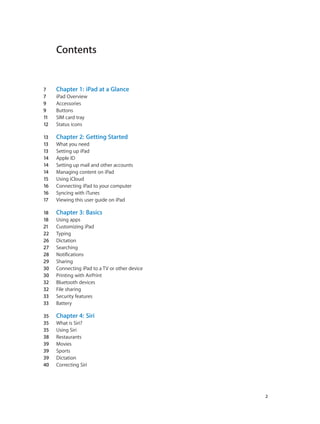 Contents
7	 Chapter 1:  iPad at a Glance
7	 iPad Overview
9	 Accessories
9	 Buttons
11	 SIM card tray
12	 Status icons
13	 Chapter 2:  Getting Started
13	 What you need
13	 Setting up iPad
14	 Apple ID
14	 Setting up mail and other accounts
14	 Managing content on iPad
15	 Using iCloud
16	 Connecting iPad to your computer
16	 Syncing with iTunes
17	 Viewing this user guide on iPad
18	 Chapter 3:  Basics
18	 Using apps
21	 Customizing iPad
22	 Typing
26	 Dictation
27	 Searching
28	 Notifications
29	 Sharing
30	 Connecting iPad to a TV or other device
30	 Printing with AirPrint
32	 Bluetooth devices
32	 File sharing
33	 Security features
33	 Battery
35	 Chapter 4:  Siri
35	 What is Siri?
35	 Using Siri
38	 Restaurants
39	 Movies
39	 Sports
39	 Dictation
40	 Correcting Siri
		 2
 
