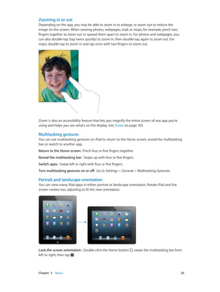Chapter 3    Basics	 20
Zooming in or out
Depending on the app, you may be able to zoom in to enlarge, or zoom out to reduce the
image on the screen. When viewing photos, webpages, mail, or maps, for example, pinch two
fingers together to zoom out or spread them apart to zoom in. For photos and webpages, you
can also double-tap (tap twice quickly) to zoom in, then double-tap again to zoom out. For
maps, double-tap to zoom in and tap once with two fingers to zoom out.
Zoom is also an accessibility feature that lets you magnify the entire screen of any app you’re
using and helps you see what’s on the display. See Zoom on page 105.
Multitasking gestures
You can use multitasking gestures on iPad to return to the Home screen, reveal the multitasking
bar, or switch to another app.
Return to the Home screen:  Pinch four or five fingers together.
Reveal the multitasking bar:  Swipe up with four or five fingers.
Switch apps:  Swipe left or right with four or five fingers.
Turn multitasking gestures on or off:  Go to Settings > General > Multitasking Gestures.
Portrait and landscape orientation
You can view many iPad apps in either portrait or landscape orientation. Rotate iPad and the
screen rotates too, adjusting to fit the new orientation.
Lock the screen orientation:  Double-click the Home button , swipe the multitasking bar from
left to right, then tap .
 
