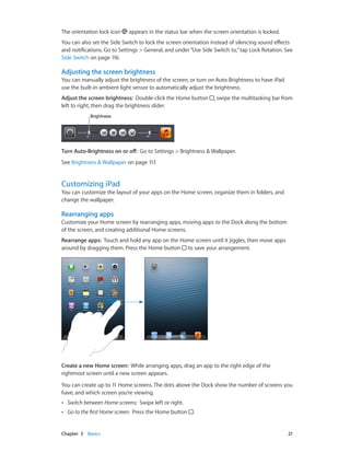Chapter 3    Basics	 21
The orientation lock icon appears in the status bar when the screen orientation is locked.
You can also set the Side Switch to lock the screen orientation instead of silencing sound effects
and notifications. Go to Settings > General, and under“Use Side Switch to,”tap Lock Rotation. See
Side Switch on page 116.
Adjusting the screen brightness
You can manually adjust the brightness of the screen, or turn on Auto-Brightness to have iPad
use the built-in ambient light sensor to automatically adjust the brightness.
Adjust the screen brightness: Double-click the Home button , swipe the multitasking bar from
left to right, then drag the brightness slider.
BrightnessBrightness
Turn Auto-Brightness on or off: Go to Settings > Brightness & Wallpaper.
See Brightness & Wallpaper on page 117.
Customizing iPad
You can customize the layout of your apps on the Home screen, organize them in folders, and
change the wallpaper.
Rearranging apps
Customize your Home screen by rearranging apps, moving apps to the Dock along the bottom
of the screen, and creating additional Home screens.
Rearrange apps: Touch and hold any app on the Home screen until it jiggles, then move apps
around by dragging them. Press the Home button to save your arrangement.
Create a new Home screen: While arranging apps, drag an app to the right edge of the
rightmost screen until a new screen appears.
You can create up to 11 Home screens. The dots above the Dock show the number of screens you
have, and which screen you’re viewing.
•• Switch between Home screens: Swipe left or right.
•• Go to the first Home screen: Press the Home button .
 