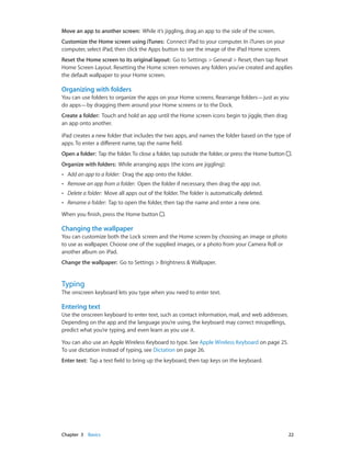 Chapter 3    Basics	 22
Move an app to another screen: While it’s jiggling, drag an app to the side of the screen.
Customize the Home screen using iTunes:  Connect iPad to your computer. In iTunes on your
computer, select iPad, then click the Apps button to see the image of the iPad Home screen.
Reset the Home screen to its original layout: Go to Settings > General > Reset, then tap Reset
Home Screen Layout. Resetting the Home screen removes any folders you’ve created and applies
the default wallpaper to your Home screen.
Organizing with folders
You can use folders to organize the apps on your Home screens. Rearrange folders—just as you
do apps—by dragging them around your Home screens or to the Dock.
Create a folder:  Touch and hold an app until the Home screen icons begin to jiggle, then drag
an app onto another.
iPad creates a new folder that includes the two apps, and names the folder based on the type of
apps. To enter a different name, tap the name field.
Open a folder: Tap the folder.To close a folder, tap outside the folder, or press the Home button  .
Organize with folders: While arranging apps (the icons are jiggling):
•• Add an app to a folder: Drag the app onto the folder.
•• Remove an app from a folder: Open the folder if necessary, then drag the app out.
•• Delete a folder: Move all apps out of the folder. The folder is automatically deleted.
•• Rename a folder: Tap to open the folder, then tap the name and enter a new one.
When you finish, press the Home button .
Changing the wallpaper
You can customize both the Lock screen and the Home screen by choosing an image or photo
to use as wallpaper. Choose one of the supplied images, or a photo from your Camera Roll or
another album on iPad.
Change the wallpaper: Go to Settings > Brightness & Wallpaper.
Typing
The onscreen keyboard lets you type when you need to enter text.
Entering text
Use the onscreen keyboard to enter text, such as contact information, mail, and web addresses.
Depending on the app and the language you’re using, the keyboard may correct misspellings,
predict what you’re typing, and even learn as you use it.
You can also use an Apple Wireless Keyboard to type. See Apple Wireless Keyboard on page 25.
To use dictation instead of typing, see Dictation on page 26.
Enter text:  Tap a text field to bring up the keyboard, then tap keys on the keyboard.
 