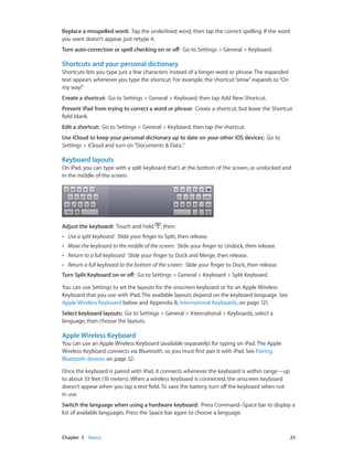 Chapter 3    Basics	 25
Replace a misspelled word: Tap the underlined word, then tap the correct spelling. If the word
you want doesn’t appear, just retype it.
Turn auto-correction or spell checking on or off: Go to Settings > General > Keyboard.
Shortcuts and your personal dictionary
Shortcuts lets you type just a few characters instead of a longer word or phrase. The expanded
text appears whenever you type the shortcut. For example, the shortcut“omw”expands to“On
my way!”
Create a shortcut:  Go to Settings > General > Keyboard, then tap Add New Shortcut.
Prevent iPad from trying to correct a word or phrase: Create a shortcut, but leave the Shortcut
field blank.
Edit a shortcut:  Go to Settings > General > Keyboard, then tap the shortcut.
Use iCloud to keep your personal dictionary up to date on your other iOS devices:  Go to
Settings > iCloud and turn on“Documents & Data.”
Keyboard layouts
On iPad, you can type with a split keyboard that’s at the bottom of the screen, or undocked and
in the middle of the screen.
Adjust the keyboard: Touch and hold , then:
•• Use a split keyboard: Slide your finger to Split, then release.
•• Move the keyboard to the middle of the screen: Slide your finger to Undock, then release.
•• Return to a full keyboard: Slide your finger to Dock and Merge, then release.
•• Return a full keyboard to the bottom of the screen: Slide your finger to Dock, then release.
Turn Split Keyboard on or off: Go to Settings > General > Keyboard > Split Keyboard.
You can use Settings to set the layouts for the onscreen keyboard or for an Apple Wireless
Keyboard that you use with iPad. The available layouts depend on the keyboard language. See
Apple Wireless Keyboard below and Appendix B, International Keyboards, on page 121.
Select keyboard layouts: Go to Settings > General > International > Keyboards, select a
language, then choose the layouts.
Apple Wireless Keyboard
You can use an Apple Wireless Keyboard (available separately) for typing on iPad. The Apple
Wireless Keyboard connects via Bluetooth, so you must first pair it with iPad. See Pairing
Bluetooth devices on page 32.
Once the keyboard is paired with iPad, it connects whenever the keyboard is within range—up
to about 33 feet (10 meters). When a wireless keyboard is connected, the onscreen keyboard
doesn’t appear when you tap a text field. To save the battery, turn off the keyboard when not
in use.
Switch the language when using a hardware keyboard:  Press Command–Space bar to display a
list of available languages. Press the Space bar again to choose a language.
 