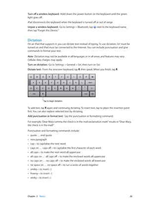 Chapter 3    Basics	 26
Turn off a wireless keyboard:  Hold down the power button on the keyboard until the green
light goes off.
iPad disconnects the keyboard when the keyboard is turned off or out of range.
Unpair a wireless keyboard:  Go to Settings > Bluetooth, tap next to the keyboard name,
then tap“Forget this Device.”
Dictation
On an iPad that supports it, you can dictate text instead of typing. To use dictation, Siri must be
turned on and iPad must be connected to the Internet. You can include punctuation and give
commands to format your text.
Note:  Dictation may not be available in all languages or in all areas, and features may vary.
Cellular data charges may apply.
Turn on dictation: Go to Settings > General > Siri, then turn on Siri.
Dictate text: From the onscreen keyboard, tap , then speak. When you finish, tap .
Tap to begin dictation.Tap to begin dictation.
To add text, tap again and continuing dictating. To insert text, tap to place the insertion point
first. You can also replace selected text by dictating.
Add punctuation or format text: Say the punctuation or formatting command.
For example,“Dear Mary comma the check is in the mail exclamation mark”results in“Dear Mary,
the check is in the mail!”
Punctuation and formatting commands include:
•• quote … end quote
•• new paragraph
•• cap—to capitalize the next word
•• caps on … caps off—to capitalize the first character of each word
•• all caps—to make the next word all uppercase
•• all caps on … all caps off—to make the enclosed words all uppercase
•• no caps on … no caps off—to make the enclosed words all lowercase
•• no space on … no space off—to run a series of words together
•• smiley—to insert :-)
•• frowny—to insert :-(
•• winky—to insert ;-)
 