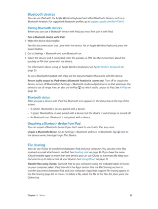Chapter 3    Basics	 32
Bluetooth devices
You can use iPad with the Apple Wireless Keyboard and other Bluetooth devices, such as a
Bluetooth headset. For supported Bluetooth profiles, go to support.apple.com/kb/HT3647.
Pairing Bluetooth devices
Before you can use a Bluetooth device with iPad, you must first pair it with iPad.
Pair a Bluetooth device with iPad: 
	1	 Make the device discoverable.
See the documentation that came with the device. For an Apple Wireless Keyboard, press the
power button.
	2	 Go to Settings > Bluetooth and turn Bluetooth on.
	3	 Select the device and, if prompted, enter the passkey or PIN. See the instructions about the
passkey or PIN that came with the device.
For information about using an Apple Wireless Keyboard, see Apple Wireless Keyboard on
page 25.
To use a Bluetooth headset with iPad, see the documentation that came with the device.
Return audio output to iPad when a Bluetooth headset is connected: Turn off or unpair the
device, or turn off Bluetooth in Settings > Bluetooth. Audio output returns to iPad whenever the
device is out of range. You can also use AirPlay to switch audio output to iPad. See AirPlay on
page 30.
Bluetooth status
After you pair a device with iPad, the Bluetooth icon appears in the status bar at the top of the
screen:
•• (white): Bluetooth is on and paired with a device.
•• (gray): Bluetooth is on and paired with a device, but the device is out of range or turned off.
•• No Bluetooth icon: Bluetooth is not paired with a device.
Unpairing a Bluetooth device from iPad
You can unpair a Bluetooth device if you don’t want to use it with iPad any more.
Unpair a Bluetooth device:  Go to Settings > Bluetooth and turn on Bluetooth. Tap next to
the device name, then tap Forget This Device.
File sharing
You can use iTunes to transfer files between iPad and your computer. You can also view files
received as email attachments on iPad. See Reading mail on page 44. If you have the same
iCloud-enabled apps on more than one device, you can use iCloud to automatically keep your
documents up to date across all your devices. See Using iCloud on page 15.
Transfer files using iTunes: Connect iPad to your computer using the included cable. In iTunes
on your computer, select iPad, then click the Apps button. Use the File Sharing section to
transfer documents between iPad and your computer. Apps that support file sharing appear in
the File Sharing Apps list in iTunes. To delete a file, select the file in the Files list, then press the
Delete key.
 