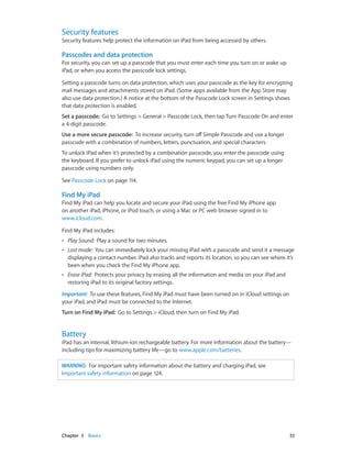 Chapter 3    Basics	 33
Security features
Security features help protect the information on iPad from being accessed by others.
Passcodes and data protection
For security, you can set up a passcode that you must enter each time you turn on or wake up
iPad, or when you access the passcode lock settings.
Setting a passcode turns on data protection, which uses your passcode as the key for encrypting
mail messages and attachments stored on iPad. (Some apps available from the App Store may
also use data protection.) A notice at the bottom of the Passcode Lock screen in Settings shows
that data protection is enabled.
Set a passcode:  Go to Settings > General > Passcode Lock, then tap Turn Passcode On and enter
a 4-digit passcode.
Use a more secure passcode: To increase security, turn off Simple Passcode and use a longer
passcode with a combination of numbers, letters, punctuation, and special characters.
To unlock iPad when it’s protected by a combination passcode, you enter the passcode using
the keyboard. If you prefer to unlock iPad using the numeric keypad, you can set up a longer
passcode using numbers only.
See Passcode Lock on page 114.
Find My iPad
Find My iPad can help you locate and secure your iPad using the free Find My iPhone app
on another iPad, iPhone, or iPod touch, or using a Mac or PC web browser signed in to
www.icloud.com.
Find My iPad includes:
•• Play Sound:  Play a sound for two minutes.
•• Lost mode:  You can immediately lock your missing iPad with a passcode and send it a message
displaying a contact number. iPad also tracks and reports its location, so you can see where it’s
been when you check the Find My iPhone app.
•• Erase iPad:  Protects your privacy by erasing all the information and media on your iPad and
restoring iPad to its original factory settings.
Important:  To use these features, Find My iPad must have been turned on in iCloud settings on
your iPad, and iPad must be connected to the Internet.
Turn on Find My iPad: Go to Settings > iCloud, then turn on Find My iPad.
Battery
iPad has an internal, lithium-ion rechargeable battery. For more information about the battery—
including tips for maximizing battery life—go to www.apple.com/batteries.
WARNING:  For important safety information about the battery and charging iPad, see
Important safety information on page 124.
 