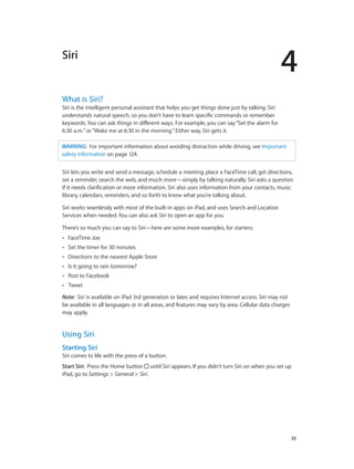 4
		 35
Siri
What is Siri?
Siri is the intelligent personal assistant that helps you get things done just by talking. Siri
understands natural speech, so you don’t have to learn specific commands or remember
keywords. You can ask things in different ways. For example, you can say“Set the alarm for
6:30 a.m.”or“Wake me at 6:30 in the morning.”Either way, Siri gets it.
WARNING:  For important information about avoiding distraction while driving, see Important
safety information on page 124.
Siri lets you write and send a message, schedule a meeting, place a FaceTime call, get directions,
set a reminder, search the web, and much more—simply by talking naturally. Siri asks a question
if it needs clarification or more information. Siri also uses information from your contacts, music
library, calendars, reminders, and so forth to know what you’re talking about.
Siri works seamlessly with most of the built-in apps on iPad, and uses Search and Location
Services when needed. You can also ask Siri to open an app for you.
There’s so much you can say to Siri—here are some more examples, for starters:
•• FaceTime Joe
•• Set the timer for 30 minutes
•• Directions to the nearest Apple Store
•• Is it going to rain tomorrow?
•• Post to Facebook
•• Tweet
Note:  Siri is available on iPad 3rd generation or later, and requires Internet access. Siri may not
be available in all languages or in all areas, and features may vary by area. Cellular data charges
may apply.
Using Siri
Starting Siri
Siri comes to life with the press of a button.
Start Siri: Press the Home button until Siri appears. If you didn’t turn Siri on when you set up
iPad, go to Settings > General > Siri.
 