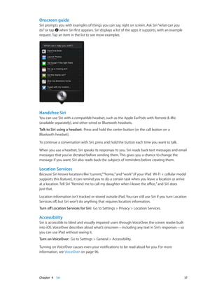 Chapter 4    Siri	 37
Onscreen guide
Siri prompts you with examples of things you can say, right on screen. Ask Siri“what can you
do”or tap when Siri first appears. Siri displays a list of the apps it supports, with an example
request. Tap an item in the list to see more examples.
Handsfree Siri
You can use Siri with a compatible headset, such as the Apple EarPods with Remote & Mic
(available separately), and other wired or Bluetooth headsets.
Talk to Siri using a headset: Press and hold the center button (or the call button on a
Bluetooth headset).
To continue a conversation with Siri, press and hold the button each time you want to talk.
When you use a headset, Siri speaks its responses to you. Siri reads back text messages and email
messages that you’ve dictated before sending them. This gives you a chance to change the
message if you want. Siri also reads back the subjects of reminders before creating them.
Location Services
Because Siri knows locations like“current,”“home,”and“work”(if your iPad  Wi-Fi + cellular model
supports this feature), it can remind you to do a certain task when you leave a location or arrive
at a location. Tell Siri“Remind me to call my daughter when I leave the office,”and Siri does
just that.
Location information isn’t tracked or stored outside iPad. You can still use Siri if you turn Location
Services off, but Siri won’t do anything that requires location information.
Turn off Location Services for Siri: Go to Settings > Privacy > Location Services.
Accessibility
Siri is accessible to blind and visually impaired users through VoiceOver, the screen reader built
into iOS. VoiceOver describes aloud what’s onscreen—including any text in Siri’s responses—so
you can use iPad without seeing it.
Turn on VoiceOver: Go to Settings > General > Accessibility.
Turning on VoiceOver causes even your notifications to be read aloud for you. For more
information, see VoiceOver on page 96.
 