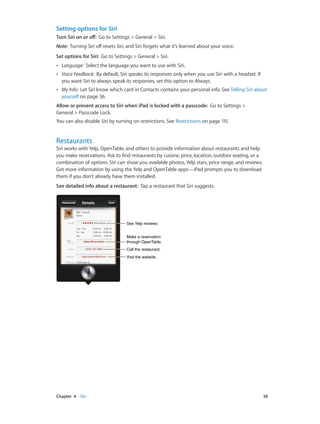 Chapter 4    Siri	 38
Setting options for Siri
Turn Siri on or off: Go to Settings > General > Siri.
Note:  Turning Siri off resets Siri, and Siri forgets what it’s learned about your voice.
Set options for Siri: Go to Settings > General > Siri.
•• Language: Select the language you want to use with Siri.
•• Voice Feedback: By default, Siri speaks its responses only when you use Siri with a headset. If
you want Siri to always speak its responses, set this option to Always.
•• My Info: Let Siri know which card in Contacts contains your personal info. See Telling Siri about
yourself on page 36.
Allow or prevent access to Siri when iPad is locked with a passcode: Go to Settings >
General > Passcode Lock.
You can also disable Siri by turning on restrictions. See Restrictions on page 115.
Restaurants
Siri works with Yelp, OpenTable, and others to provide information about restaurants and help
you make reservations. Ask to find restaurants by cuisine, price, location, outdoor seating, or a
combination of options. Siri can show you available photos, Yelp stars, price range, and reviews.
Get more information by using the Yelp and OpenTable apps—iPad prompts you to download
them if you don’t already have them installed.
See detailed info about a restaurant:  Tap a restaurant that Siri suggests.
Call the restaurant.Call the restaurant.
Visit the website.Visit the website.
Make a reservation
through OpenTable.
Make a reservation
through OpenTable.
See Yelp reviews.See Yelp reviews.
 