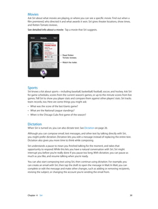 Chapter 4    Siri	 39
Movies
Ask Siri about what movies are playing, or where you can see a specific movie. Find out when a
film premiered, who directed it and what awards it won. Siri gives theater locations, show times,
and Rotten Tomato reviews.
See detailed info about a movie:  Tap a movie that Siri suggests.
Watch the trailer.Watch the trailer.
Read Rotten
Tomato reviews.
Read Rotten
Tomato reviews.
Sports
Siri knows a lot about sports—including baseball, basketball, football, soccer, and hockey. Ask Siri
for game schedules, scores from the current season’s games, or up-to-the minute scores from live
games. Tell Siri to show you player stats and compare them against other players’ stats. Siri tracks
team records, too. Here are some things you might ask:
•• What was the score of the last Giants game?
•• What are the National League standings?
•• When is the Chicago Cubs first game of the season?
Dictation
When Siri is turned on, you can also dictate text. See Dictation on page 26.
Although you can compose email, text messages, and other text by talking directly with Siri,
you might prefer dictation. Dictation lets you edit a message instead of replacing the entire text.
Dictation also gives you more time to think while composing.
Siri understands a pause to mean you finished talking for the moment, and takes that
opportunity to respond. While this lets you have a natural conversation with Siri, Siri might
interrupt you before you’re really done if you pause too long. With dictation, you can pause as
much as you like, and resume talking when you’re ready.
You can also start composing text using Siri, then continue using dictation. For example, you
can create an email with Siri, then tap the draft to open the message in Mail. In Mail, you can
complete or edit the message and make other changes, such as adding or removing recipients,
revising the subject, or changing the account you’re sending the email from.
 