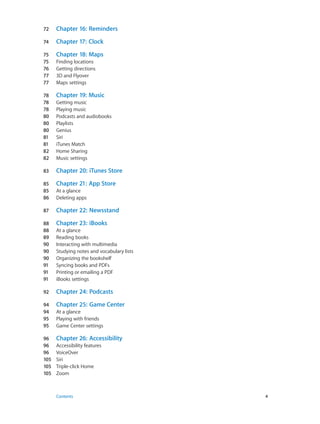 72	 Chapter 16:  Reminders
74	 Chapter 17:  Clock
75	 Chapter 18:  Maps
75	 Finding locations
76	 Getting directions
77	 3D and Flyover
77	 Maps settings
78	 Chapter 19:  Music
78	 Getting music
78	 Playing music
80	 Podcasts and audiobooks
80	 Playlists
80	 Genius
81	 Siri
81	 iTunes Match
82	 Home Sharing
82	 Music settings
83	 Chapter 20:  iTunes Store
85	 Chapter 21:  App Store
85	 At a glance
86	 Deleting apps
87	 Chapter 22:  Newsstand
88	 Chapter 23:  iBooks
88	 At a glance
89	 Reading books
90	 Interacting with multimedia
90	 Studying notes and vocabulary lists
90	 Organizing the bookshelf
91	 Syncing books and PDFs
91	 Printing or emailing a PDF
91	 iBooks settings
92	 Chapter 24:  Podcasts
94	 Chapter 25:  Game Center
94	 At a glance
95	 Playing with friends
95	 Game Center settings
96	 Chapter 26:  Accessibility
96	 Accessibility features
96	 VoiceOver
105	 Siri
105	 Triple-click Home
105	 Zoom
	 Contents	4
 