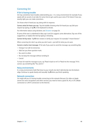 Chapter 4    Siri	 40
Correcting Siri
If Siri is having trouble
Siri may sometimes have trouble understanding you—in a noisy environment, for example. If you
speak with an accent, it can take Siri some time to get used to your voice. If Siri doesn’t hear you
exactly right, you can make corrections.
Siri shows what it heard you say, along with its response.
Correct what Siri hears you say: Tap the bubble showing what Siri heard you say. Edit your
request by typing, or tap on the keyboard to dictate.
For information about using dictation, see Dictation on page 26.
If some of the text is underlined in blue, tap it and Siri suggests some alternatives. Tap one of the
suggestions, or replace the text by typing or dictating.
Correct Siri by voice: Tap , then restate or clarify your request. For example,“I meant Boston.”
When correcting Siri, don’t say what you don’t want—just tell Siri what you do want.
Correct a mail or text message: If Siri asks if you want to send the message, say something like:
•• Change it to: Call me tomorrow.
•• Add: See you there question mark.
•• No, send it to Bob.
•• No. (to keep the message without sending it)
•• Cancel.
To have Siri read the message to you, say“Read it back to me”or“Read me the message.”If it’s
correct, say something like“Yes, send it.”
Noisy environments
In a noisy environment, hold iPad close to your mouth, but don’t talk directly into the bottom
edge. Continue to speak clearly and naturally. Tap when you finish speaking.
Network connection
Siri might tell you it’s having trouble connecting to the network. Because Siri relies on Apple
servers for voice recognition and other services, you need to have a good 3G, 4G, or LTE cellular
connection or a Wi-Fi connection to the Internet.
 