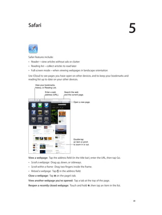5
		 41
Safari
Safari features include:
•• Reader—view articles without ads or clutter
•• Reading list—collect articles to read later
•• Full-screen mode—when viewing webpages in landscape orientation
Use iCloud to see pages you have open on other devices, and to keep your bookmarks and
reading list up to date on your other devices.
View your bookmarks,
history, or Reading List.
View your bookmarks,
history, or Reading List.
Open a new page.Open a new page.
Search the web
and the current page.
Search the web
and the current page.
Enter a web
address (URL).
Enter a web
address (URL).
Double-tap
an item or pinch
to zoom in or out.
Double-tap
an item or pinch
to zoom in or out.
View a webpage:  Tap the address field (in the title bar), enter the URL, then tap Go.
•• Scroll a webpage: Drag up, down, or sideways.
•• Scroll within a frame: Drag two fingers inside the frame.
•• Reload a webpage: Tap in the address field.
Close a webpage:  Tap on the page’s tab.
View another webpage you’ve opened: Tap a tab at the top of the page.
Reopen a recently closed webpage:  Touch and hold , then tap an item in the list.
 