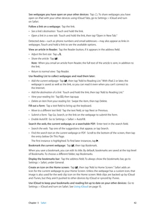 Chapter 5    Safari	 42
See webpages you have open on your other devices:  Tap . To share webpages you have
open on iPad with your other devices using iCloud Tabs, go to Settings > iCloud and turn
on Safari.
Follow a link on a webpage:  Tap the link.
•• See a link’s destination: Touch and hold the link.
•• Open a link in a new tab: Touch and hold the link, then tap“Open in New Tab.”
Detected data—such as phone numbers and email addresses—may also appear as links in
webpages. Touch and hold a link to see the available options.
View an article in Reader: Tap the Reader button, if it appears in the address field.
•• Adjust the font size: Tap .
•• Share the article:  Tap .
Note:  When you email an article from Reader, the full text of the article is sent, in addition to
the link.
•• Return to normal view: Tap Reader.
Use Reading List to collect webpages and read them later:
•• Add the current webpage: Tap , then tap“Add to Reading List.”With iPad 2 or later, the
webpage is saved as well as the link, so you can read it even when you can’t connect to
the Internet.
•• Add the destination of a link: Touch and hold the link, then tap“Add to Reading List.”
•• View your reading list: Tap , then tap .
•• Delete an item from your reading list:  Swipe the item, then tap Delete.
Fill out a form: Tap a text field to bring up the keyboard.
•• Move to a different text field: Tap the text field, or tap Next or Previous.
•• Submit a form: Tap Go, Search, or the link on the webpage to submit the form.
•• Enable AutoFill: Go to Settings > Safari > AutoFill.
Search the web, the current webpage, or a searchable PDF:  Enter text in the search field.
•• Search the web: Tap one of the suggestions that appear, or tap Search.
•• Find the search text on the current webpage or PDF: Scroll to the bottom of the screen, then tap
the entry below On This Page.
The first instance is highlighted. To find later instances, tap .
Bookmark the current webpage:  Tap , then tap Bookmark.
When you save a bookmark, you can edit its title. By default, bookmarks are saved at the top level
of Bookmarks. To choose a different folder, tap Bookmarks.
Display the bookmarks bar: Tap the address field. To always show the bookmarks bar, go to
Settings > Safari, under General.
Create an icon on the Home screen: Tap , then tap“Add to Home Screen.”Safari adds an
icon for the current webpage to your Home Screen. Unless the webpage has a custom icon, that
image is also used for the web clip icon on the Home screen. Web clips are backed up by iCloud
and iTunes, but they aren’t pushed to other devices by iCloud or synced by iTunes.
Use iCloud to keep your bookmarks and reading list up to date on your other devices: Go to
Settings > iCloud and turn on Safari. See Using iCloud on page 15.
 