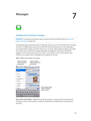 7
		 48
Messages
Sending and receiving messages
WARNING:  For important information about avoiding distraction while driving, see Important
safety information on page 124.
Using the Messages app and the built-in iMessage service, you can send unlimited text messages
over Wi-Fi or cellular data connections to other iOS and OS X Mountain Lion users. Messages
can include photos, videos, and other info. You can see when other people are typing, and notify
them when you’ve read their messages. iMessages are displayed on all of your iOS devices
logged in to the same account, so you can start a conversation on one of your devices, and
continue it on another device. iMessages are encrypted for security.
Note:  Cellular data charges may apply.
Tap the edit button
to edit or forward a
conversation.
Tap the edit button
to edit or forward a
conversation.
Tap the compose
button to start a new
conversation.
Tap the compose
button to start a new
conversation.
Tap the Attach Media
button to include a
photo or video.
Tap the Attach Media
button to include a
photo or video.
Start a text conversation:  Tap , then tap and choose a contact, search your contacts by
entering a name, or enter a phone number or email address manually. Enter a message, then
tap Send.
 