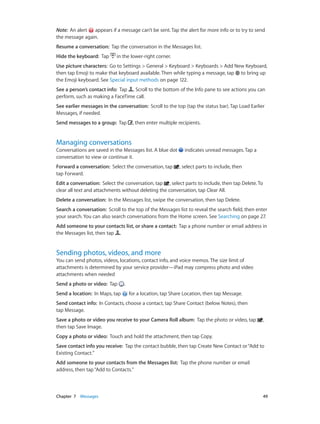 Chapter 7    Messages	 49
Note:  An alert appears if a message can’t be sent. Tap the alert for more info or to try to send
the message again.
Resume a conversation: Tap the conversation in the Messages list.
Hide the keyboard: Tap in the lower-right corner.
Use picture characters: Go to Settings > General > Keyboard > Keyboards > Add New Keyboard,
then tap Emoji to make that keyboard available. Then while typing a message, tap to bring up
the Emoji keyboard. See Special input methods on page 122.
See a person’s contact info: Tap . Scroll to the bottom of the Info pane to see actions you can
perform, such as making a FaceTime call.
See earlier messages in the conversation: Scroll to the top (tap the status bar). Tap Load Earlier
Messages, if needed.
Send messages to a group:  Tap , then enter multiple recipients.
Managing conversations
Conversations are saved in the Messages list. A blue dot indicates unread messages. Tap a
conversation to view or continue it.
Forward a conversation: Select the conversation, tap , select parts to include, then
tap Forward.
Edit a conversation:  Select the conversation, tap , select parts to include, then tap Delete. To
clear all text and attachments without deleting the conversation, tap Clear All.
Delete a conversation: In the Messages list, swipe the conversation, then tap Delete.
Search a conversation:  Scroll to the top of the Messages list to reveal the search field, then enter
your search. You can also search conversations from the Home screen. See Searching on page 27.
Add someone to your contacts list, or share a contact: Tap a phone number or email address in
the Messages list, then tap .
Sending photos, videos, and more
You can send photos, videos, locations, contact info, and voice memos. The size limit of
attachments is determined by your service provider—iPad may compress photo and video
attachments when needed
Send a photo or video:  Tap .
Send a location: In Maps, tap for a location, tap Share Location, then tap Message.
Send contact info: In Contacts, choose a contact, tap Share Contact (below Notes), then
tap Message.
Save a photo or video you receive to your Camera Roll album: Tap the photo or video, tap ,
then tap Save Image.
Copy a photo or video: Touch and hold the attachment, then tap Copy.
Save contact info you receive: Tap the contact bubble, then tap Create New Contact or“Add to
Existing Contact.”
Add someone to your contacts from the Messages list: Tap the phone number or email
address, then tap“Add to Contacts.”
 