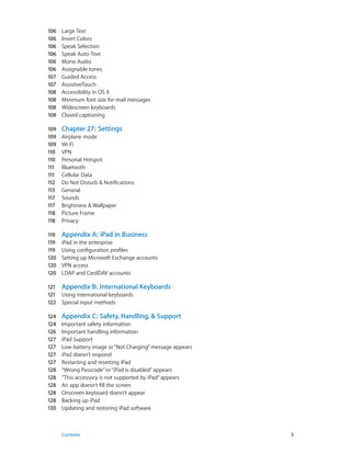 106	 Large Text
106	 Invert Colors
106	 Speak Selection
106	 Speak Auto-Text
106	 Mono Audio
106	 Assignable tones
107	 Guided Access
107	 AssistiveTouch
108	 Accessibility in OS X
108	 Minimum font size for mail messages
108	 Widescreen keyboards
108	 Closed captioning
109	 Chapter 27:  Settings
109	 Airplane mode
109	 Wi-Fi
110	 VPN
110	 Personal Hotspot
111	 Bluetooth
111	 Cellular Data
112	 Do Not Disturb & Notifications
113	 General
117	 Sounds
117	 Brightness & Wallpaper
118	 Picture Frame
118	 Privacy
119	 Appendix A:  iPad in Business
119	 iPad in the enterprise
119	 Using configuration profiles
120	 Setting up Microsoft Exchange accounts
120	 VPN access
120	 LDAP and CardDAV accounts
121	 Appendix B:  International Keyboards
121	 Using international keyboards
122	 Special input methods
124	 Appendix C:  Safety, Handling, & Support
124	 Important safety information
126	 Important handling information
127	 iPad Support
127	 Low-battery image or“Not Charging”message appears
127	 iPad doesn’t respond
127	 Restarting and resetting iPad
128	 “Wrong Passcode”or“iPad is disabled”appears
128	 “This accessory is not supported by iPad”appears
128	 An app doesn’t fill the screen
128	 Onscreen keyboard doesn’t appear
128	 Backing up iPad
130	 Updating and restoring iPad software
	 Contents	5
 