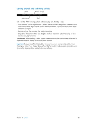 Chapter 9    Camera	 55
Editing photos and trimming videos
CropCropAuto-enhanceAuto-enhance
RotateRotate Remove red-eyeRemove red-eye
Edit a photo:  While viewing a photo full-screen, tap Edit, then tap a tool.
•• Auto-enhance: Enhancing improves a photo’s overall darkness or lightness, color saturation,
and other qualities. If you decide against the enhancement, tap the tool again (even if you
saved the changes).
•• Remove red-eye: Tap each eye that needs correcting.
•• Crop: Drag the corners of the grid, drag the photo to reposition it, then tap Crop. To set a
specific ratio, tap Constrain.
Trim a video:  While viewing a video, tap the screen to display the controls. Drag either end of
the frame viewer at the top of the video, then tap Trim.
Important:  If you choose Trim Original, the trimmed frames are permanently deleted from
the original video. If you choose“Save as New Clip,”a new trimmed video clip is saved in your
Camera Roll album and the original video is unaffected.
 