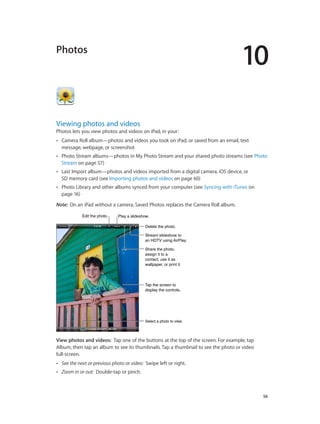 10
		 56
Photos
Viewing photos and videos
Photos lets you view photos and videos on iPad, in your:
•• Camera Roll album—photos and videos you took on iPad, or saved from an email, text
message, webpage, or screenshot
•• Photo Stream albums—photos in My Photo Stream and your shared photo streams (see Photo
Stream on page 57)
•• Last Import album—photos and videos imported from a digital camera, iOS device, or
SD memory card (see Importing photos and videos on page 60)
•• Photo Library and other albums synced from your computer (see Syncing with iTunes on
page 16)
Note:  On an iPad without a camera, Saved Photos replaces the Camera Roll album.
Select a photo to view.Select a photo to view.
Edit the photo.Edit the photo. Play a slideshow.Play a slideshow.
Delete the photo.Delete the photo.
Stream slideshow to
an HDTV using AirPlay.
Stream slideshow to
an HDTV using AirPlay.
Share the photo,
assign it to a
contact, use it as
wallpaper, or print it.
Share the photo,
assign it to a
contact, use it as
wallpaper, or print it.
Tap the screen to
display the controls.
Tap the screen to
display the controls.
View photos and videos:  Tap one of the buttons at the top of the screen. For example, tap
Album, then tap an album to see its thumbnails. Tap a thumbnail to see the photo or video
full-screen.
•• See the next or previous photo or video: Swipe left or right.
•• Zoom in or out: Double-tap or pinch.
 