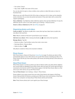 Chapter 10    Photos	 57
•• Pan a photo: Drag it.
•• Play a video: Tap in the center of the screen.
You can also pinch to open or close an album, view a photo or video full-screen, or return to
thumbnail view.
Albums you sync with iPhoto 8.0 (iLife ’09) or later, or Aperture v3.0.2 or later, can be viewed by
events or by faces. You can also view photos by location, if they were taken with a camera that
supports geotagging.
View a slideshow:  Tap Slideshow. Select slideshow options, then tap Start Slideshow. To stop the
slideshow, tap the screen. To set other options, go to Settings > Photos & Camera.
Stream a video or slideshow to a TV: See AirPlay on page 30.
Organizing photos and videos
Create an album:  Tap Albums, tap , enter a name, then tap Save. Select items to add to the
new album, then tap Done.
Note:  Albums created on iPad aren’t synced back to your computer.
Add items to an album: When viewing thumbnails, tap , select items, then tap Done.
Manage albums: Tap Edit.
•• Rename an album: Tap the album name, then enter a new name.
•• Rearrange albums: Drag an album.
•• Delete an album: Tap .
Only albums created on iPad can be renamed or deleted.
Photo Stream
With Photo Stream, a feature of iCloud (see Using iCloud on page 15), photos you take on iPad
automatically appear on your other devices set up with Photo Stream, including your Mac or PC.
Photo Stream also lets you share select photos with friends and family, directly to their devices or
on the web.
About Photo Stream
When Photo Stream is turned on, photos you take on iPad (as well as any other photos added to
your Camera Roll) are uploaded to your photo stream after you leave the Camera app and iPad is
connected to the Internet via Wi-Fi. These photos appear in the My Photo Stream album on iPad
and on your other devices set up with Photo Stream.
Turn on Photo Stream:  Go to Settings > iCloud > Photo Stream.
Photos added to your photo stream from your other iCloud devices also appear in My Photo
Stream. iPad and other iOS devices can keep up to 1000 of your most recent photos in My Photo
Stream. Your computers can keep all your Photo Stream photos permanently.
Note:  Photo Stream photos don’t count against your iCloud storage.
 