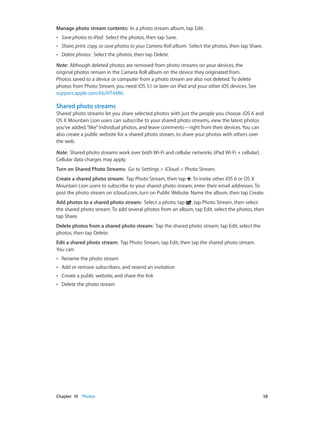 Chapter 10    Photos	 58
Manage photo stream contents:  In a photo stream album, tap Edit.
•• Save photos to iPad:  Select the photos, then tap Save.
•• Share, print, copy, or save photos to your Camera Roll album:  Select the photos, then tap Share.
•• Delete photos: Select the photos, then tap Delete.
Note:  Although deleted photos are removed from photo streams on your devices, the
original photos remain in the Camera Roll album on the device they originated from.
Photos saved to a device or computer from a photo stream are also not deleted. To delete
photos from Photo Stream, you need iOS 5.1 or later on iPad and your other iOS devices. See
support.apple.com/kb/HT4486.
Shared photo streams
Shared photo streams let you share selected photos with just the people you choose. iOS 6 and
OS X Mountain Lion users can subscribe to your shared photo streams, view the latest photos
you’ve added,“like”individual photos, and leave comments—right from their devices. You can
also create a public website for a shared photo stream, to share your photos with others over
the web.
Note:  Shared photo streams work over both Wi-Fi and cellular networks (iPad Wi-Fi + cellular).
Cellular data charges may apply.
Turn on Shared Photo Streams:  Go to Settings > iCloud > Photo Stream.
Create a shared photo stream:  Tap Photo Stream, then tap . To invite other iOS 6 or OS X
Mountain Lion users to subscribe to your shared photo stream, enter their email addresses. To
post the photo stream on icloud.com, turn on Public Website. Name the album, then tap Create.
Add photos to a shared photo stream:  Select a photo, tap , tap Photo Stream, then select
the shared photo stream. To add several photos from an album, tap Edit, select the photos, then
tap Share.
Delete photos from a shared photo stream:  Tap the shared photo stream, tap Edit, select the
photos, then tap Delete.
Edit a shared photo stream:  Tap Photo Stream, tap Edit, then tap the shared photo stream.
You can:
•• Rename the photo stream
•• Add or remove subscribers, and resend an invitation
•• Create a public website, and share the link
•• Delete the photo stream
 