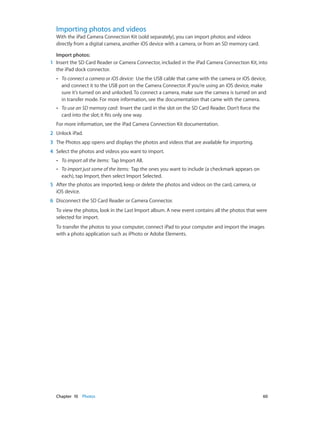 Chapter 10    Photos	 60
Importing photos and videos
With the iPad Camera Connection Kit (sold separately), you can import photos and videos
directly from a digital camera, another iOS device with a camera, or from an SD memory card.
Import photos:
	1	 Insert the SD Card Reader or Camera Connector, included in the iPad Camera Connection Kit, into
the iPad dock connector.
•• To connect a camera or iOS device: Use the USB cable that came with the camera or iOS device,
and connect it to the USB port on the Camera Connector. If you’re using an iOS device, make
sure it’s turned on and unlocked. To connect a camera, make sure the camera is turned on and
in transfer mode. For more information, see the documentation that came with the camera.
•• To use an SD memory card: Insert the card in the slot on the SD Card Reader. Don’t force the
card into the slot; it fits only one way.
For more information, see the iPad Camera Connection Kit documentation.
	2	 Unlock iPad.
	3	 The Photos app opens and displays the photos and videos that are available for importing.
	4	 Select the photos and videos you want to import.
•• To import all the items: Tap Import All.
•• To import just some of the items: Tap the ones you want to include (a checkmark appears on
each), tap Import, then select Import Selected.
	5	 After the photos are imported, keep or delete the photos and videos on the card, camera, or
iOS device.
	6	 Disconnect the SD Card Reader or Camera Connector.
To view the photos, look in the Last Import album. A new event contains all the photos that were
selected for import.
To transfer the photos to your computer, connect iPad to your computer and import the images
with a photo application such as iPhoto or Adobe Elements.
 