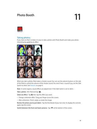 11
		 61
Photo Booth
Taking photos
If you have an iPad 2 or later, it’s easy to take a photo with Photo Booth and make your photo
interesting by applying an effect.
When you take a photo, iPad makes a shutter sound. You can use the volume buttons on the side
of the iPad to control the volume of the shutter sound. You won’t hear a sound if you set the Side
Switch to silent. See Buttons on page 9.
Note:  In some regions, sound effects are played even if the Side Switch is set to silent.
Take a photo:  Aim iPad and tap .
Select an effect:  Tap , then tap the effect you want.
•• Change a distortion effect:  Drag your finger across the screen.
•• Alter a distortion:  Pinch, swipe, or rotate the image.
Review the photo you’ve just taken:  Tap the thumbnail of your last shot. To display the controls
again, tap the screen.
Switch between the front and back cameras:  Tap at the bottom of the screen.
 