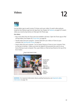 12
		 63
Videos
Use the Videos app to watch movies, TV shows, and music videos. To watch video podcasts,
install the free Podcasts app from the App Store. See Chapter 24, Podcasts, on page 92. To watch
videos you record using Camera on iPad, open the Photos app.
Get videos:
•• Buy or rent videos from the iTunes store (not available in all areas):  Open the iTunes app on iPad
and tap Videos. See Chapter 20, iTunes Store, on page 83.
•• Transfer videos from your computer:  Connect iPad, then sync videos in iTunes on your
computer. See Syncing with iTunes on page 16.
•• Stream videos from your computer:  Turn on Home Sharing in iTunes on your computer. Then,
on iPad, go to Settings > Videos and enter the Apple ID and password you used to set up
Home Sharing on your computer. Then, open Videos on iPad and tap Shared at the top of the
list of videos.
Drag to skip forward or back.Drag to skip forward or back.
Tap the video
to show or
hide the
controls.
Tap the video
to show or
hide the
controls.
Watch the
video on a TV
with Apple TV.
Watch the
video on a TV
with Apple TV.
Drag to
adjust the
volume.
Drag to
adjust the
volume.
WARNING:  For important information about avoiding hearing loss, see Important safety
information on page 124.
 