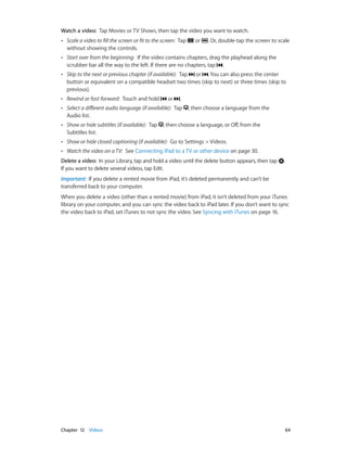 Chapter 12    Videos	 64
Watch a video:  Tap Movies or TV Shows, then tap the video you want to watch.
•• Scale a video to fill the screen or fit to the screen:  Tap or . Or, double-tap the screen to scale
without showing the controls.
•• Start over from the beginning:  If the video contains chapters, drag the playhead along the
scrubber bar all the way to the left. If there are no chapters, tap .
•• Skip to the next or previous chapter (if available):  Tap or . You can also press the center
button or equivalent on a compatible headset two times (skip to next) or three times (skip to
previous).
•• Rewind or fast-forward:  Touch and hold or .
•• Select a different audio language (if available):  Tap , then choose a language from the
Audio list.
•• Show or hide subtitles (if available):  Tap , then choose a language, or Off, from the
Subtitles list.
•• Show or hide closed captioning (if available):  Go to Settings > Videos.
•• Watch the video on a TV:  See Connecting iPad to a TV or other device on page 30.
Delete a video:  In your Library, tap and hold a video until the delete button appears, then tap .
If you want to delete several videos, tap Edit.
Important:  If you delete a rented movie from iPad, it’s deleted permanently and can’t be
transferred back to your computer.
When you delete a video (other than a rented movie) from iPad, it isn’t deleted from your iTunes
library on your computer, and you can sync the video back to iPad later. If you don’t want to sync
the video back to iPad, set iTunes to not sync the video. See Syncing with iTunes on page 16.
 