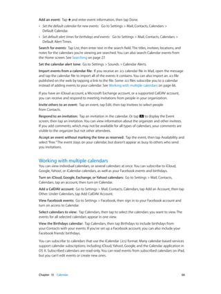 Chapter 13    Calendar	 66
Add an event:  Tap and enter event information, then tap Done.
•• Set the default calendar for new events: Go to Settings > Mail, Contacts, Calendars >
Default Calendar.
•• Set default alert times for birthdays and events: Go to Settings > Mail, Contacts, Calendars >
Default Alert Times.
Search for events: Tap List, then enter text in the search field. The titles, invitees, locations, and
notes for the calendars you’re viewing are searched. You can also search Calendar events from
the Home screen. See Searching on page 27.
Set the calendar alert tone: Go to Settings > Sounds > Calendar Alerts.
Import events from a calendar file: If you receive an .ics calendar file in Mail, open the message
and tap the calendar file to import all of the events it contains. You can also import an .ics file
published on the web by tapping a link to the file. Some .ics files subscribe you to a calendar
instead of adding events to your calendar. See Working with multiple calendars on page 66.
If you have an iCloud account, a Microsoft Exchange account, or a supported CalDAV account,
you can receive and respond to meeting invitations from people in your organization.
Invite others to an event: Tap an event, tap Edit, then tap Invitees to select people
from Contacts.
Respond to an invitation:  Tap an invitation in the calendar. Or tap to display the Event
screen, then tap an invitation. You can view information about the organizer and other invitees.
If you add comments, which may not be available for all types of calendars, your comments are
visible to the organizer but not other attendees.
Accept an event without marking the time as reserved: Tap the event, then tap Availability and
select“free.”The event stays on your calendar, but doesn’t appear as busy to others who send
you invitations.
Working with multiple calendars
You can view individual calendars, or several calendars at once. You can subscribe to iCloud,
Google, Yahoo!, or iCalendar calendars, as well as your Facebook events and birthdays.
Turn on iCloud, Google, Exchange, or Yahoo! calendars: Go to Settings > Mail, Contacts,
Calendars, tap an account, then turn on Calendar.
Add a CalDAV account:  Go to Settings > Mail, Contacts, Calendars, tap Add an Account, then tap
Other. Under Calendars, tap Add CalDAV Account.
View Facebook events: Go to Settings > Facebook, then sign in to your Facebook account and
turn on access to Calendar.
Select calendars to view: Tap Calendars, then tap to select the calendars you want to view. The
events for all selected calendars appear in one view.
View the Birthdays calendar: Tap Calendars, then tap Birthdays to include birthdays from
your Contacts with your events. If you’ve set up a Facebook account, you can also include your
Facebook friends’ birthdays.
You can subscribe to calendars that use the iCalendar (.ics) format. Many calendar-based services
support calendar subscriptions, including iCloud, Yahoo!, Google, and the Calendar application in
OS X. Subscribed calendars are read-only. You can read events from subscribed calendars on iPad,
but you can’t edit events or create new ones.
 