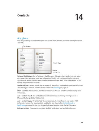 14
		 68
Contacts
At a glance
iPad lets you easily access and edit your contact lists from personal, business, and organizational
accounts.
View in Maps.View in Maps.
Add or
change info.
Add or
change info.
Find contacts.Find contacts.
Set your My Info card: Go to Settings > Mail, Contacts, Calendars, then tap My Info and select
the contact card with your name and information. The My Info card is used by Siri and other
apps. Use the related persons fields to define relationships you want Siri to know about, so you
can say things like“find my sister.”
Search contacts:  Tap the search field at the top of the contact list and enter your search. You can
also search your contacts from the Home screen. See Searching on page 27.
Share a contact: Tap a contact, then tap Share Contact. You can send the contact info by email
or message.
Add a contact:  Tap . You can’t add contacts to a directory you’re only viewing, such as a
Microsoft Exchange Global Address List.
Add a contact to your Favorites list: Choose a contact, then scroll down and tap the Add
to Favorites button. The Favorites list is used by Do Not Disturb. See Do Not Disturb &
Notifications on page 112. You can view and edit your Favorites list in the FaceTime app.
Delete a contact: Choose a contact, than tap Edit. Scroll down and tap Delete Contact.
 