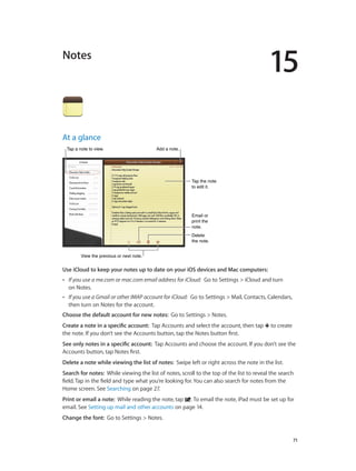 15
		 71
Notes
At a glance
Email or
print the
note.
Email or
print the
note.
Delete
the note.
Delete
the note.
Tap a note to view.Tap a note to view. Add a note.Add a note.
View the previous or next note.View the previous or next note.
Tap the note
to edit it.
Tap the note
to edit it.
Use iCloud to keep your notes up to date on your iOS devices and Mac computers:  
•• If you use a me.com or mac.com email address for iCloud:  Go to Settings > iCloud and turn
on Notes.
•• If you use a Gmail or other IMAP account for iCloud:  Go to Settings > Mail, Contacts, Calendars,
then turn on Notes for the account.
Choose the default account for new notes:  Go to Settings > Notes.
Create a note in a specific account:  Tap Accounts and select the account, then tap to create
the note. If you don’t see the Accounts button, tap the Notes button first.
See only notes in a specific account:  Tap Accounts and choose the account. If you don’t see the
Accounts button, tap Notes first.
Delete a note while viewing the list of notes:  Swipe left or right across the note in the list.
Search for notes:  While viewing the list of notes, scroll to the top of the list to reveal the search
field. Tap in the field and type what you’re looking for. You can also search for notes from the
Home screen. See Searching on page 27.
Print or email a note:  While reading the note, tap . To email the note, iPad must be set up for
email. See Setting up mail and other accounts on page 14.
Change the font:  Go to Settings > Notes.
 