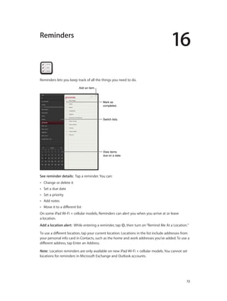 16
		 72
Reminders
Reminders lets you keep track of all the things you need to do.
Mark as
completed.
Mark as
completed.
View items
due on a date.
View items
due on a date.
Switch lists.Switch lists.
Add an item.Add an item.
See reminder details:  Tap a reminder. You can:
•• Change or delete it
•• Set a due date
•• Set a priority
•• Add notes
•• Move it to a different list
On some iPad Wi-Fi + cellular models, Reminders can alert you when you arrive at or leave
a location.
Add a location alert: While entering a reminder, tap , then turn on“Remind Me At a Location.”
To use a different location, tap your current location. Locations in the list include addresses from
your personal info card in Contacts, such as the home and work addresses you’ve added. To use a
different address, tap Enter an Address.
Note:  Location reminders are only available on new iPad Wi-Fi + cellular models. You cannot set
locations for reminders in Microsoft Exchange and Outlook accounts.
 