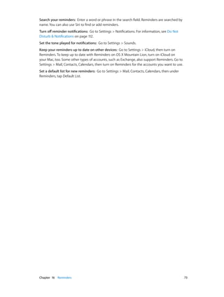 Chapter 16    Reminders	 73
Search your reminders: Enter a word or phrase in the search field. Reminders are searched by
name. You can also use Siri to find or add reminders.
Turn off reminder notifications: Go to Settings > Notifications. For information, see Do Not
Disturb & Notifications on page 112.
Set the tone played for notifications: Go to Settings > Sounds.
Keep your reminders up to date on other devices: Go to Settings > iCloud, then turn on
Reminders. To keep up to date with Reminders on OS X Mountain Lion, turn on iCloud on
your Mac, too. Some other types of accounts, such as Exchange, also support Reminders. Go to
Settings > Mail, Contacts, Calendars, then turn on Reminders for the accounts you want to use.
Set a default list for new reminders: Go to Settings > Mail, Contacts, Calendars, then under
Reminders, tap Default List.
 
