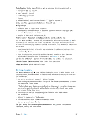 Chapter 18    Maps	 76
Find a location:  Tap the search field, then type an address or other information, such as:
•• Intersection (“8th and market”)
•• Area (“greenwich village”)
•• Landmark (“guggenheim”)
•• Zip code
•• Business (“movies,”“restaurants san francisco ca,”“apple inc new york”)
Or, tap one of the suggestions in the list below the search field.
Navigate maps:
•• Move up or down, left or right:  Drag the screen.
•• Rotate the map:  Rotate two fingers on the screen. A compass appears in the upper-right
corner to show the map’s orientation.
•• Return to the north-facing orientation:  Tap .
Find the location of a contact, or of a bookmarked or recent search:  Tap .
Get and share info about a location:  Tap the pin to display the info banner, then tap . When
available, you can get reviews and photos from Yelp. You can also get directions, contact the
business, visit the home page, add the business to your contacts, share the location, or bookmark
the location.
•• Read reviews:  Tap Reviews. To use other Yelp features, tap the buttons beneath the reviews.
•• See photos:  Tap Photos.
•• Email, text, tweet, or post a location to Facebook:  Tap Share Location. To tweet or post to
Facebook, you must be signed in to your accounts. See Sharing on page 29.
Use the drop pin to mark a location: Touch and hold the map until the drop pin appears.
Choose standard, hybrid, or satellite view:  Tap the lower-right corner.
Report a problem:  Tap the lower-right corner.
Getting directions
Get driving directions: Tap , tap , enter the starting and ending locations, then tap Route. Or,
choose a location or a route from the list, when available. If multiple routes appear, tap the one
you want to take.
•• Hear turn-by-turn directions (iPad Wi-Fi + cellular):  Tap Start.
Maps follows your progress and speaks turn-by-turn directions to your destination. To show or
hide the controls, tap the screen.
If iPad auto-locks, Maps stays onscreen and continues to announce instructions. You can also
open another app and continue to get turn-by-turn directions. To return to Maps, tap the
banner across the top of the screen.
•• View turn-by-turn directions (iPad Wi-Fi only):  Tap Start, then swipe left to see the
next instruction.
•• Return to the route overview:  Tap Overview.
•• View the directions as a list:  Tap on the Overview screen.
•• Stop turn-by-turn directions:  Tap End.
Get quick driving directions from your current location:  Tap on the banner of your
destination, then tap Directions To Here.
 