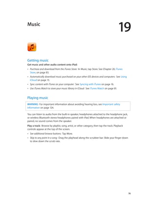 19
		 78
Music
Getting music
Get music and other audio content onto iPad:
•• Purchase and download from the iTunes Store: In Music, tap Store. See Chapter 20, iTunes
Store, on page 83.
•• Automatically download music purchased on your other iOS devices and computers: See Using
iCloud on page 15.
•• Sync content with iTunes on your computer: See Syncing with iTunes on page 16.
•• Use iTunes Match to store your music library in iCloud: See iTunes Match on page 81.
Playing music
WARNING:  For important information about avoiding hearing loss, see Important safety
information on page 124.
You can listen to audio from the built-in speaker, headphones attached to the headphone jack,
or wireless Bluetooth stereo headphones paired with iPad. When headphones are attached or
paired, no sound comes from the speaker.
Play a track:  Browse by playlist, song, artist, or other category, then tap the track. Playback
controls appear at the top of the screen.
•• See additional browse buttons: Tap More.
•• Skip to any point in a song: Drag the playhead along the scrubber bar. Slide your finger down
to slow down the scrub rate.
 