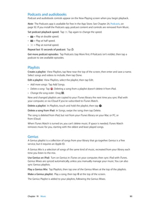 Chapter 19    Music	 80
Podcasts and audiobooks
Podcast and audiobook controls appear on the Now Playing screen when you begin playback.
Note:  The Podcasts app is available for free in the App Store. See Chapter 24, Podcasts, on
page 92. If you install the Podcasts app, podcast content and controls are removed from Music.
Set podcast playback speed: Tap . Tap again to change the speed.
•• = Play at double speed.
•• = Play at half speed.
•• = Play at normal speed.
Repeat last 15 seconds of podcast: Tap .
Get more podcast episodes: Tap Podcasts (tap More first, if Podcasts isn’t visible), then tap a
podcast to see available episodes.
Playlists
Create a playlist:  View Playlists, tap New near the top of the screen, then enter and save a name.
Select songs and videos to include, then tap Done.
Edit a playlist:  View Playlists, select the playlist, then tap Edit.
•• Add more songs: Tap Add Songs.
•• Delete a song: Tap . Deleting a song from a playlist doesn’t delete it from iPad.
•• Change the song order: Drag .
New and changed playlists are copied to your iTunes library the next time you sync iPad with
your computer, or via iCloud if you’ve subscribed to iTunes Match.
Delete a playlist: In Playlists, touch and hold the playlist, then tap .
Delete a song from iPad: In Songs, swipe the song, then tap Delete.
The song is deleted from iPad, but not from your iTunes library on your Mac or PC, or
from iCloud.
When iTunes Match is turned on, you can’t delete music. If space is needed, iTunes Match
removes music for you, starting with the oldest and least played songs.
Genius
A Genius playlist is a collection of songs from your library that go together. Genius is a free
service, but it requires an Apple ID.
A Genius Mix is a selection of songs of the same kind of music, recreated from your library each
time you listen to the mix.
Use Genius on iPad: Turn on Genius in iTunes on your computer, then sync iPad with iTunes.
Genius Mixes are synced automatically, unless you manually manage your music. You can also
sync Genius playlists.
Play a Genius Mix:  Tap Playlists, then tap one of the Genius Mixes at the top of the playlists.
Make a Genius playlist:  Play a song, then tap at the top of the screen.
The Genius Playlist is added to your playlists, following the Genius Mixes.
 