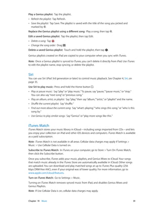 Chapter 19    Music	 81
Play a Genius playlist: Tap the playlist.
•• Refresh the playlist: Tap Refresh.
•• Save the playlist: Tap Save. The playlist is saved with the title of the song you picked and
marked by .
Replace the Genius playlist using a different song: Play a song, then tap .
Edit a saved Genius playlist: Tap the playlist, then tap Edit.
•• Delete a song: Tap .
•• Change the song order: Drag .
Delete a saved Genius playlist: Touch and hold the playlist, then tap .
Genius playlists created on iPad are copied to your computer when you sync with iTunes.
Note:  Once a Genius playlist is synced to iTunes, you can’t delete it directly from iPad. Use iTunes
to edit the playlist name, stop syncing, or delete the playlist.
Siri
You can use Siri (iPad 3rd generation or later) to control music playback. See Chapter 4, Siri, on
page 35.
Use Siri to play music: Press and hold the Home button .
•• Play or pause music: Say“play”or“play music.”To pause, say“pause,”“pause music,”or“stop.”
You can also say“next song”or“previous song.”
•• Play an album, artist, or playlist: Say“play,”then say“album,”“artist,”or“playlist”and the name.
•• Shuffle the current playlist: Say“shuffle.”
•• Find out more about the current song: Say“what’s playing,”“who sings this song,”or“who is this
song by.”
•• Use Genius to play similar songs: Say“Genius”or“play more songs like this.”
iTunes Match
iTunes Match stores your music library in iCloud—including songs imported from CDs—and lets
you enjoy your collection on iPad and other iOS devices and computers. iTunes Match is available
as a paid subscription.
Note:  iTunes Match is not available in all areas. Cellular data charges may apply if Settings >
Music > Use Cellular Data is turned on.
Subscribe to iTunes Match:  In iTunes on your computer, go to Store > Turn On iTunes Match,
then click the Subscribe button.
Once you subscribe, iTunes adds your music, playlists, and Genius Mixes to iCloud. Your songs
that match music already in the iTunes Store are automatically available in iCloud. Other songs
are uploaded. You can download and play matched songs at up to iTunes Plus quality (256
kbps DRM-free AAC), even if your original was of lower quality. For more information, go to
www.apple.com/icloud/features.
Turn on iTunes Match: Go to Settings > Music.
Turning on iTunes Match removes synced music from iPad, and disables Genius Mixes and
Genius Playlists.
Note:  If Use Cellular Data is on, cellular data charges may apply.
 