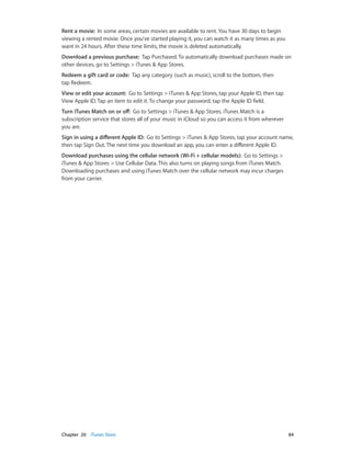 Chapter 20    iTunes Store	 84
Rent a movie: In some areas, certain movies are available to rent. You have 30 days to begin
viewing a rented movie. Once you’ve started playing it, you can watch it as many times as you
want in 24 hours. After these time limits, the movie is deleted automatically.
Download a previous purchase: Tap Purchased. To automatically download purchases made on
other devices, go to Settings > iTunes & App Stores.
Redeem a gift card or code: Tap any category (such as music), scroll to the bottom, then
tap Redeem.
View or edit your account: Go to Settings > iTunes & App Stores, tap your Apple ID, then tap
View Apple ID. Tap an item to edit it. To change your password, tap the Apple ID field.
Turn iTunes Match on or off: Go to Settings > iTunes & App Stores. iTunes Match is a
subscription service that stores all of your music in iCloud so you can access it from wherever
you are.
Sign in using a different Apple ID: Go to Settings > iTunes & App Stores, tap your account name,
then tap Sign Out. The next time you download an app, you can enter a different Apple ID.
Download purchases using the cellular network (Wi-Fi + cellular models): Go to Settings >
iTunes & App Stores > Use Cellular Data. This also turns on playing songs from iTunes Match.
Downloading purchases and using iTunes Match over the cellular network may incur charges
from your carrier.
 
