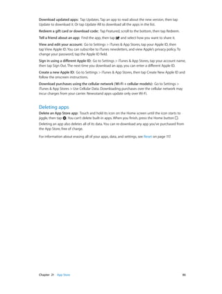 Chapter 21    App Store	 86
Download updated apps: Tap Updates. Tap an app to read about the new version, then tap
Update to download it. Or tap Update All to download all the apps in the list.
Redeem a gift card or download code: Tap Featured, scroll to the bottom, then tap Redeem.
Tell a friend about an app: Find the app, then tap and select how you want to share it.
View and edit your account: Go to Settings > iTunes & App Stores, tap your Apple ID, then
tap View Apple ID. You can subscribe to iTunes newsletters, and view Apple’s privacy policy. To
change your password, tap the Apple ID field.
Sign in using a different Apple ID: Go to Settings > iTunes & App Stores, tap your account name,
then tap Sign Out. The next time you download an app, you can enter a different Apple ID.
Create a new Apple ID: Go to Settings > iTunes & App Stores, then tap Create New Apple ID and
follow the onscreen instructions.
Download purchases using the cellular network (Wi-Fi + cellular models): Go to Settings >
iTunes & App Stores > Use Cellular Data. Downloading purchases over the cellular network may
incur charges from your carrier. Newsstand apps update only over Wi-Fi.
Deleting apps
Delete an App Store app:  Touch and hold its icon on the Home screen until the icon starts to
jiggle, then tap . You can’t delete built-in apps. When you finish, press the Home button .
Deleting an app also deletes all of its data. You can re-download any app you’ve purchased from
the App Store, free of charge.
For information about erasing all of your apps, data, and settings, see Reset on page 117.
 