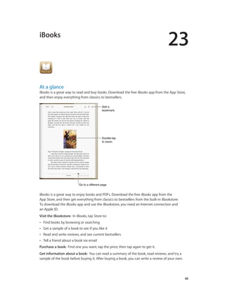 23
		 88
iBooks
At a glance
iBooks is a great way to read and buy books. Download the free iBooks app from the App Store,
and then enjoy everything from classics to bestsellers.
Add a
bookmark.
Add a
bookmark.
Double-tap
to zoom.
Double-tap
to zoom.
Go to a different page.Go to a different page.
iBooks is a great way to enjoy books and PDFs. Download the free iBooks app from the
App Store, and then get everything from classics to bestsellers from the built-in iBookstore.
To download the iBooks app and use the iBookstore, you need an Internet connection and
an Apple ID.
Visit the iBookstore: In iBooks, tap Store to:
•• Find books by browsing or searching
•• Get a sample of a book to see if you like it
•• Read and write reviews, and see current bestsellers
•• Tell a friend about a book via email
Purchase a book: Find one you want, tap the price, then tap again to get it.
Get information about a book: You can read a summary of the book, read reviews, and try a
sample of the book before buying it. After buying a book, you can write a review of your own.
 