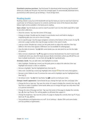 Chapter 23    iBooks	 89
Download a previous purchase: Tap Purchased. To download while browsing, tap Download
where you usually see the price. You won’t be charged again. To automatically download items
purchased on other devices, go to Settings > iTunes & App Store.
Reading books
Reading a book is easy. Go to the bookshelf and tap the book you want to read. Each book has
a particular set of features, based on its contents and format. Some of the features described
below might not be available in the book you’re reading.
Open a book: Tap the book you want to read. If you don’t see it on the shelf, swipe left or right
to see other collections.
•• Show the controls: Tap near the center of the page.
•• Enlarge an image: Double-tap the image. In some books, touch and hold to display a
magnifying glass you can use to view an image.
•• Go to a specific page: Use the page navigation controls at the bottom of the screen. Or, tap
and enter a page number, then tap the page number in the search results.
•• Look up a word: Double-tap a word, use the grab points to adjust the selection, then tap
Define in the menu that appears. Definitions are not available for all languages.
•• View the table of contents: Tap . With some books, you can also pinch to see the the table
of contents.
•• Add or remove a bookmark: Tap . Tap again to remove the bookmark. You don’t need to add
a bookmark when you close the book, because iBooks remembers where you left off. You can
have multiple bookmarks—to see them all, tap , then tap Bookmarks.
Annotate a book: You can add notes and highlights to a book.
•• Add a highlight: Double-tap a word, use the grab points to adjust the selection, then tap
Highlight and choose a color or underline.
•• Remove a highlight: Tap the highlighted text, then tap .
•• Add a note: Double-tap a word, tap Highlight, then choose from the menu that appears.
•• Remove a note: Delete its text. To remove the note and its highlight, tap the highlighted text,
then tap .
•• See all your notes: Tap , then tap Notes. Tap to print or email your notes.
Change a book’s appearance: Some books let you change the type size, font, and page color.
•• Change the font or type size: Tap near the center of a page to display the controls, then tap .
Tap Fonts to select a typeface. Some books allow you to change the type size only when iPad
is in portrait orientation.
•• Change the color of the page and text: Tap near the center of the page to display the controls,
tap , then tap Theme. This setting applies to all books that support it.
•• Change the brightness: Tap near the center of a page to display the controls, then tap . If you
don’t see , tap first.
•• Turn justification and hyphenation on or off: Go to Settings > iBooks. PDFs and some books
can’t be justified or hyphenated.
 