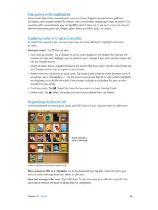 Chapter 23    iBooks	 90
Interacting with multimedia
Some books have interactive elements, such as movies, diagrams, presentations, galleries,
3D objects, and chapter reviews. To interact with a multimedia object, tap, swipe, or pinch it. For
example, with a presentation, you can tap to start it, then tap to see each screen. To view an
element full-screen, pinch two fingers apart. When you finish, pinch to close it.
Studying notes and vocabulary lists
In books that support it, you can use notes view to review all of your highlights and notes
as cards.
View your notes: Tap . You can also:
•• View notes by chapter: Tap a chapter to see its notes. Badges in the chapter list indicate the
number of notes and highlights you’ve added to each chapter. If you don’t see the chapter list,
tap the Chapter button.
•• Search all notes: Enter a word or phrase in the search field. If you don’t see the search field, tap
the Chapters button. Tap a chapter to see its notes.
•• Review notes and vocabulary as study cards: Tap Study Cards. Swipe to move between cards. If
a card has notes, indicated by , tap the card to turn it over. Tap to select which highlights
are displayed, or to shuffle the cards. If the chapter includes a vocabulary list, you can also
include it in your cards.
•• Email your notes: Tap . Select the notes that you want to share, then tap Email.
•• Delete notes: Tap . Select the notes that you want to delete, then tap Delete.
Organizing the bookshelf
Use the bookshelf to browse your books and PDFs. You can also organize items in collections.
Touch and hold a
book to rearrange.
Touch and hold a
book to rearrange.
Available on the iBookstore. Title availability is subject to change.Available on the iBookstore. Title availability is subject to change.
Move a book or PDF to a collection:  Go to the bookshelf and tap Edit. Select the items you
want to move, then tap Move and select a collection.
View and manage collections: Tap Collections. To edit the name of a collection, tap Edit. You
can’t edit or remove the built-in Books and PDF collections.
 