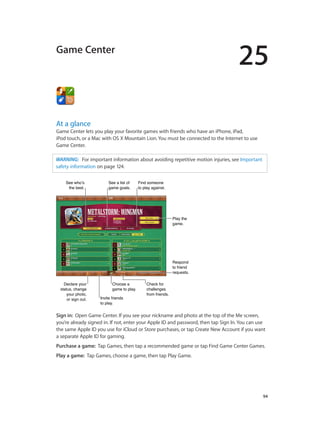 25
		 94
Game Center
At a glance
Game Center lets you play your favorite games with friends who have an iPhone, iPad,
iPod touch, or a Mac with OS X Mountain Lion. You must be connected to the Internet to use
Game Center.
WARNING:   For important information about avoiding repetitive motion injuries, see Important
safety information on page 124.
Check for
challenges
from friends.
Check for
challenges
from friends.
Declare your
status, change
your photo,
or sign out.
Declare your
status, change
your photo,
or sign out. Invite friends
to play.
Invite friends
to play.
Choose a
game to play.
Choose a
game to play.
Respond
to friend
requests.
Respond
to friend
requests.
Play the
game.
Play the
game.
See who’s
the best.
See who’s
the best.
See a list of
game goals.
See a list of
game goals.
Find someone
to play against.
Find someone
to play against.
Sign in:  Open Game Center. If you see your nickname and photo at the top of the Me screen,
you’re already signed in. If not, enter your Apple ID and password, then tap Sign In. You can use
the same Apple ID you use for iCloud or Store purchases, or tap Create New Account if you want
a separate Apple ID for gaming.
Purchase a game:  Tap Games, then tap a recommended game or tap Find Game Center Games.
Play a game:  Tap Games, choose a game, then tap Play Game.
 